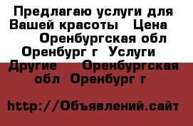 Предлагаю услуги для Вашей красоты › Цена ­ 500 - Оренбургская обл., Оренбург г. Услуги » Другие   . Оренбургская обл.,Оренбург г.